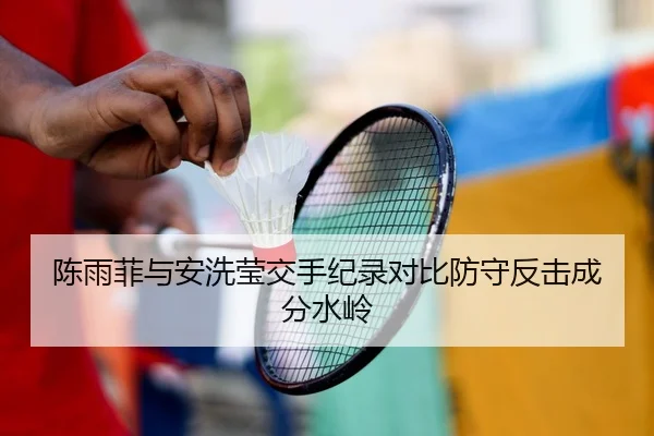 陈雨菲与安洗莹交手纪录对比防守反击成分水岭